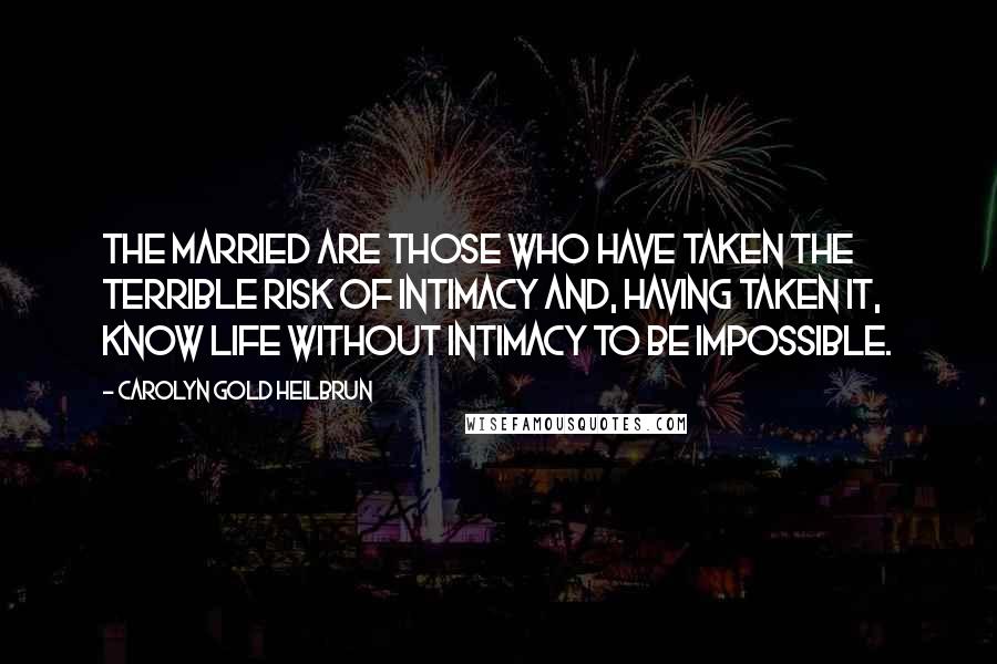 Carolyn Gold Heilbrun Quotes: The married are those who have taken the terrible risk of intimacy and, having taken it, know life without intimacy to be impossible.