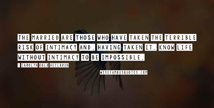 Carolyn Gold Heilbrun Quotes: The married are those who have taken the terrible risk of intimacy and, having taken it, know life without intimacy to be impossible.