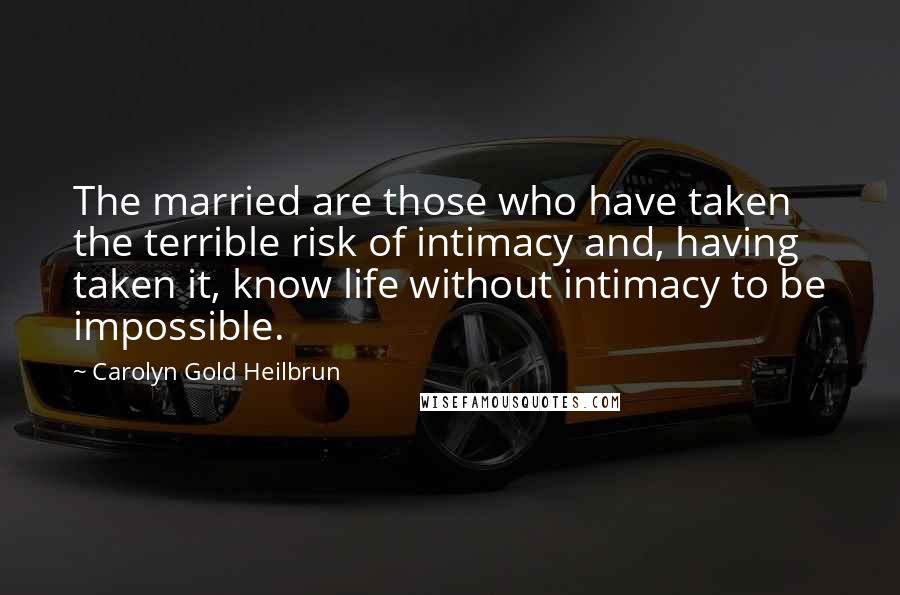 Carolyn Gold Heilbrun Quotes: The married are those who have taken the terrible risk of intimacy and, having taken it, know life without intimacy to be impossible.