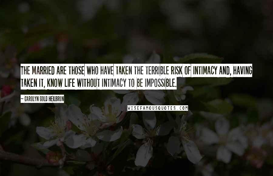 Carolyn Gold Heilbrun Quotes: The married are those who have taken the terrible risk of intimacy and, having taken it, know life without intimacy to be impossible.