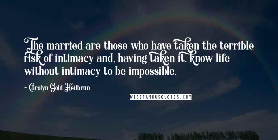 Carolyn Gold Heilbrun Quotes: The married are those who have taken the terrible risk of intimacy and, having taken it, know life without intimacy to be impossible.