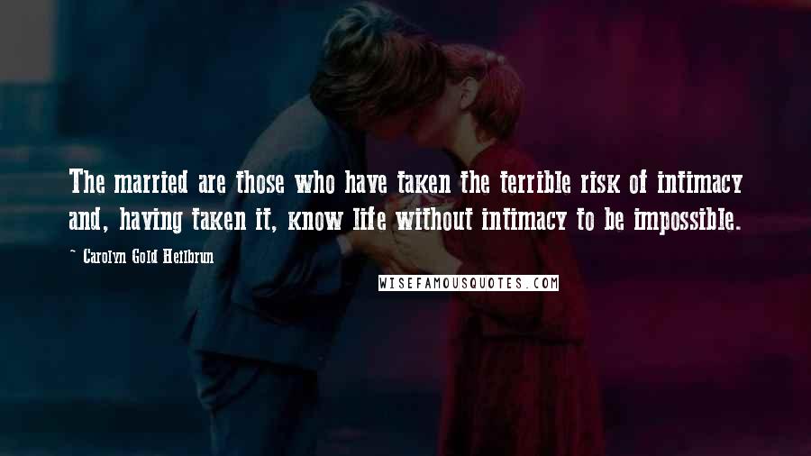 Carolyn Gold Heilbrun Quotes: The married are those who have taken the terrible risk of intimacy and, having taken it, know life without intimacy to be impossible.