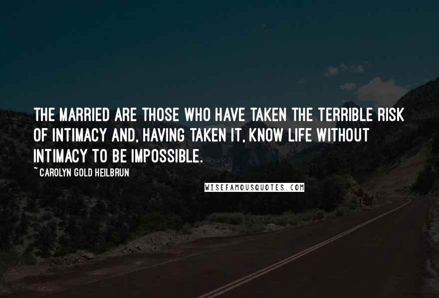 Carolyn Gold Heilbrun Quotes: The married are those who have taken the terrible risk of intimacy and, having taken it, know life without intimacy to be impossible.