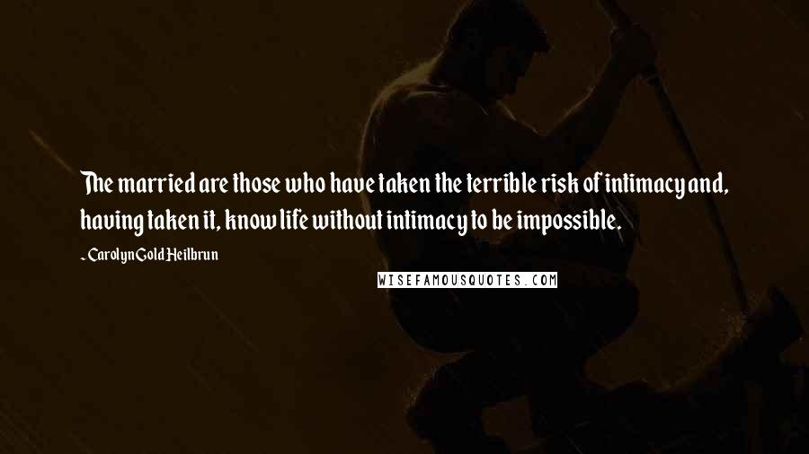 Carolyn Gold Heilbrun Quotes: The married are those who have taken the terrible risk of intimacy and, having taken it, know life without intimacy to be impossible.