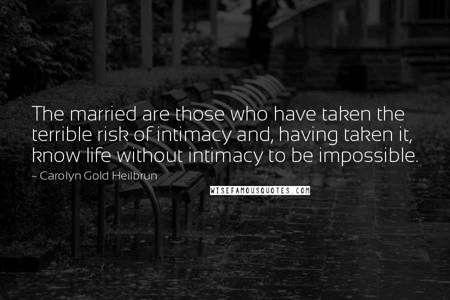 Carolyn Gold Heilbrun Quotes: The married are those who have taken the terrible risk of intimacy and, having taken it, know life without intimacy to be impossible.