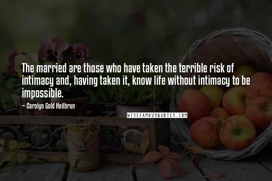 Carolyn Gold Heilbrun Quotes: The married are those who have taken the terrible risk of intimacy and, having taken it, know life without intimacy to be impossible.