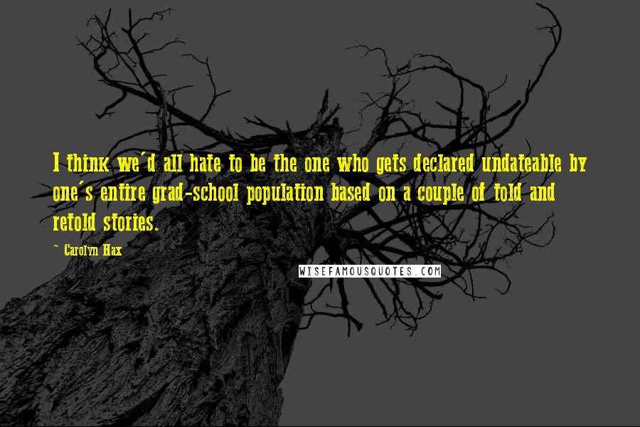 Carolyn Hax Quotes: I think we'd all hate to be the one who gets declared undateable by one's entire grad-school population based on a couple of told and retold stories.