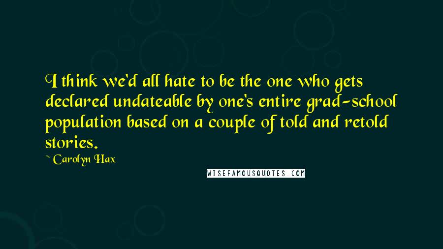 Carolyn Hax Quotes: I think we'd all hate to be the one who gets declared undateable by one's entire grad-school population based on a couple of told and retold stories.