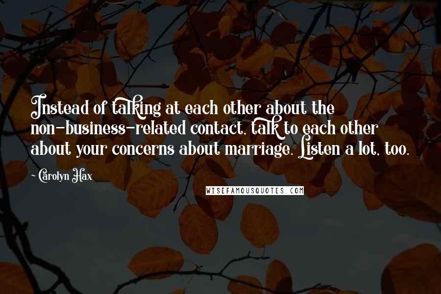 Carolyn Hax Quotes: Instead of talking at each other about the non-business-related contact, talk to each other about your concerns about marriage. Listen a lot, too.