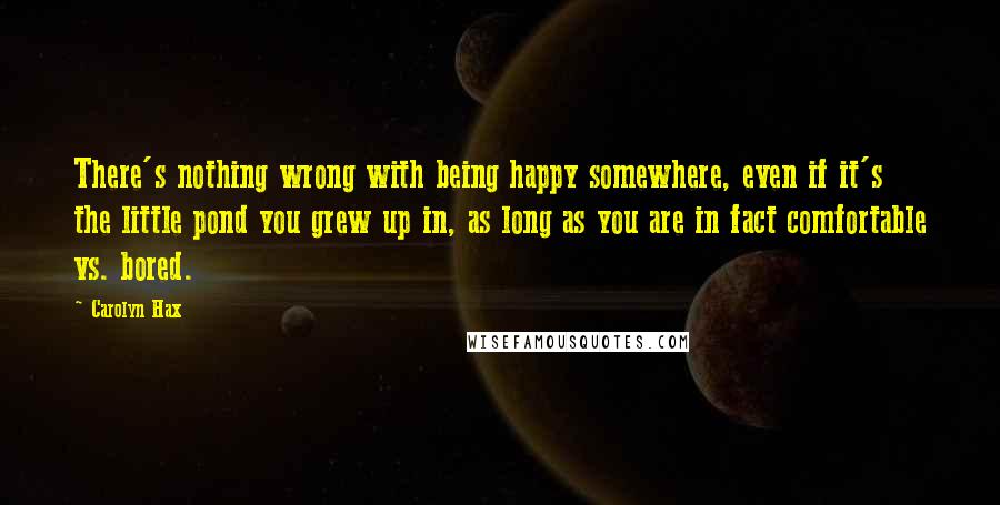 Carolyn Hax Quotes: There's nothing wrong with being happy somewhere, even if it's the little pond you grew up in, as long as you are in fact comfortable vs. bored.