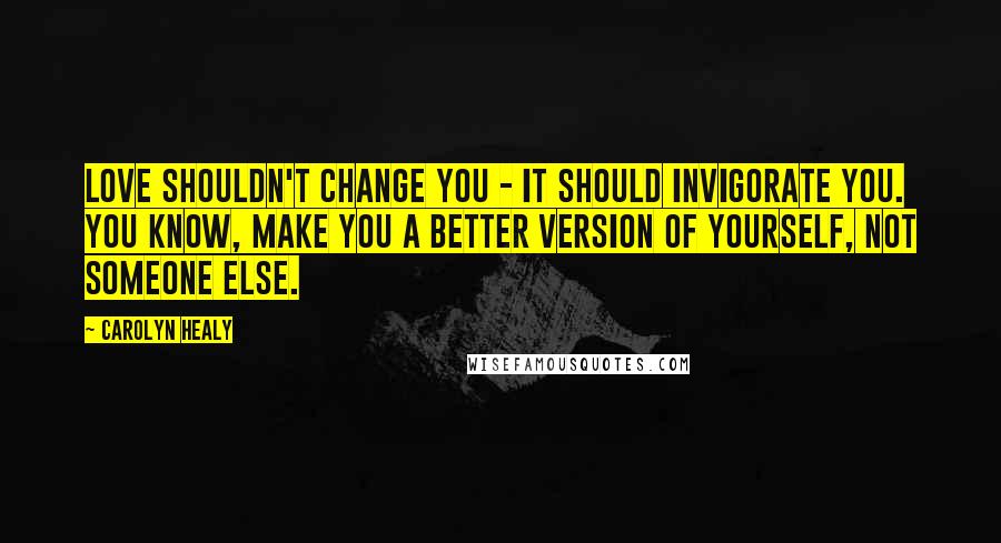 Carolyn Healy Quotes: Love shouldn't change you - it should invigorate you. You know, make you a better version of yourself, not someone else.