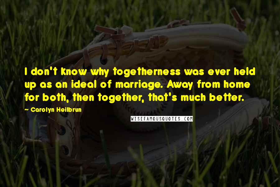 Carolyn Heilbrun Quotes: I don't know why togetherness was ever held up as an ideal of marriage. Away from home for both, then together, that's much better.