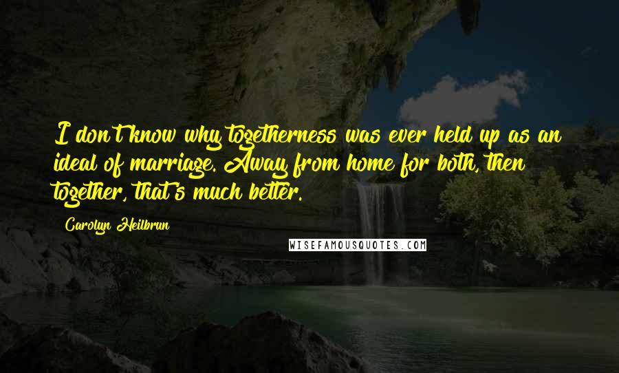 Carolyn Heilbrun Quotes: I don't know why togetherness was ever held up as an ideal of marriage. Away from home for both, then together, that's much better.