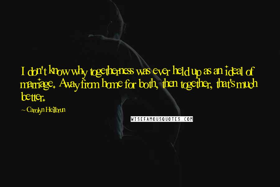 Carolyn Heilbrun Quotes: I don't know why togetherness was ever held up as an ideal of marriage. Away from home for both, then together, that's much better.