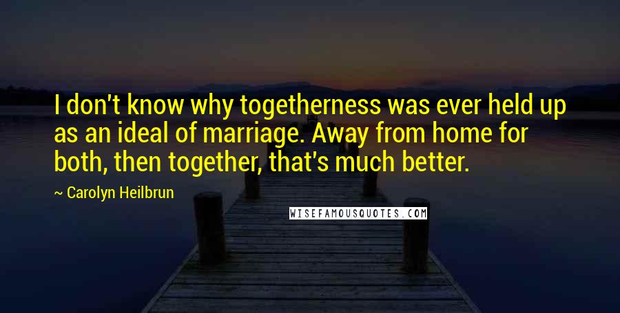 Carolyn Heilbrun Quotes: I don't know why togetherness was ever held up as an ideal of marriage. Away from home for both, then together, that's much better.