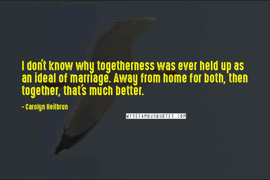 Carolyn Heilbrun Quotes: I don't know why togetherness was ever held up as an ideal of marriage. Away from home for both, then together, that's much better.