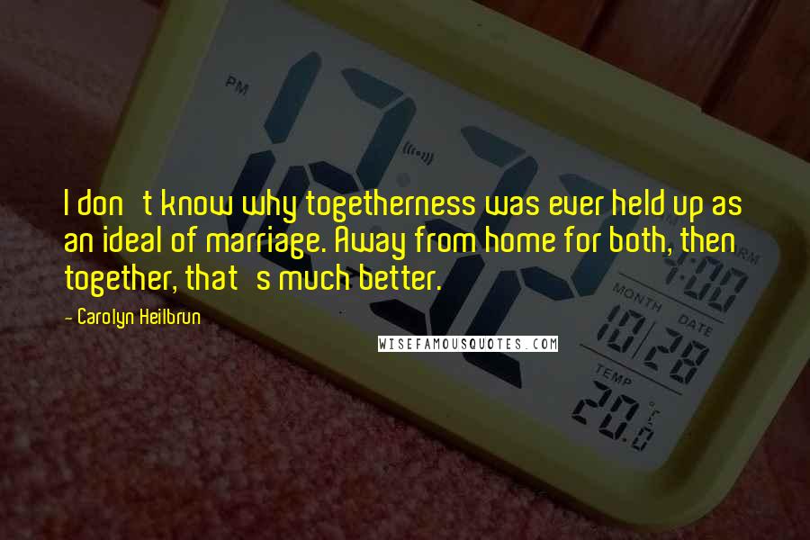 Carolyn Heilbrun Quotes: I don't know why togetherness was ever held up as an ideal of marriage. Away from home for both, then together, that's much better.