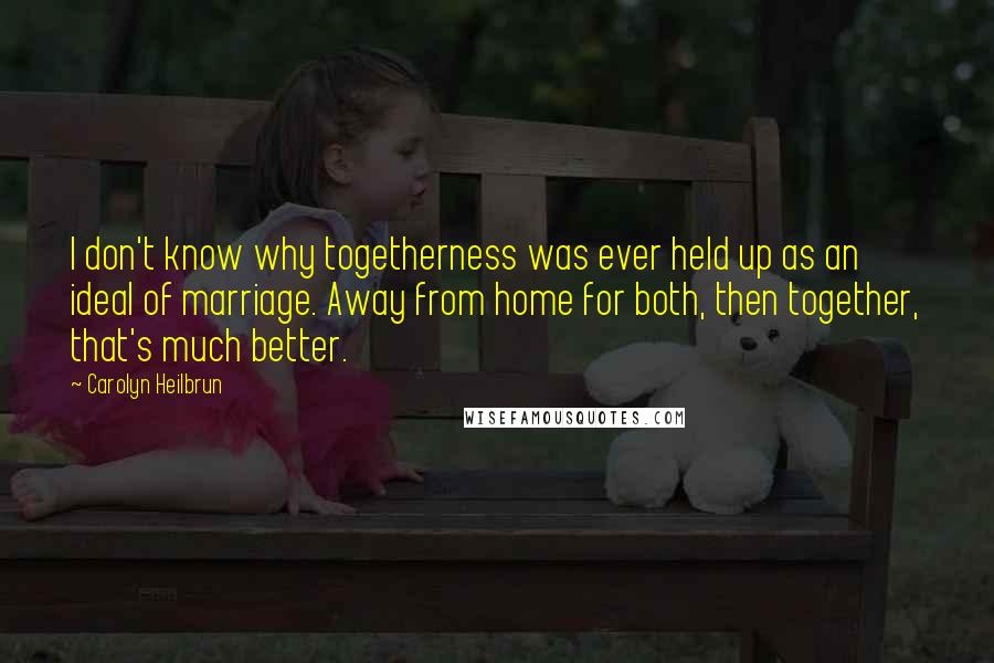 Carolyn Heilbrun Quotes: I don't know why togetherness was ever held up as an ideal of marriage. Away from home for both, then together, that's much better.