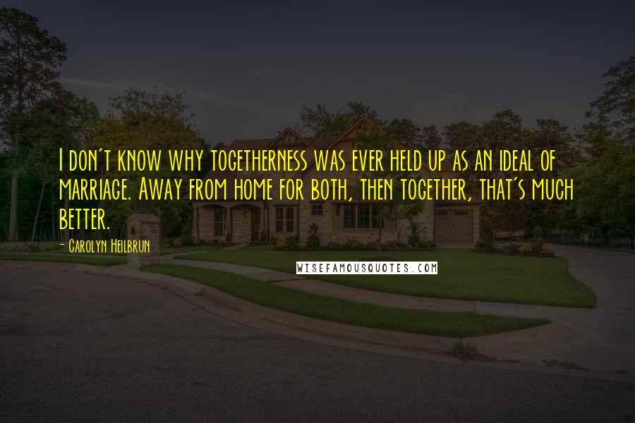 Carolyn Heilbrun Quotes: I don't know why togetherness was ever held up as an ideal of marriage. Away from home for both, then together, that's much better.