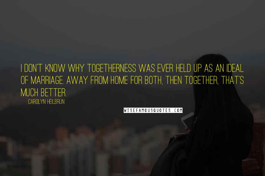 Carolyn Heilbrun Quotes: I don't know why togetherness was ever held up as an ideal of marriage. Away from home for both, then together, that's much better.