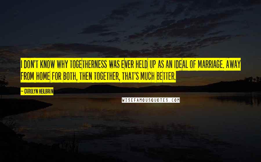 Carolyn Heilbrun Quotes: I don't know why togetherness was ever held up as an ideal of marriage. Away from home for both, then together, that's much better.