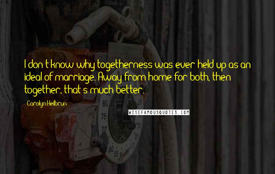 Carolyn Heilbrun Quotes: I don't know why togetherness was ever held up as an ideal of marriage. Away from home for both, then together, that's much better.