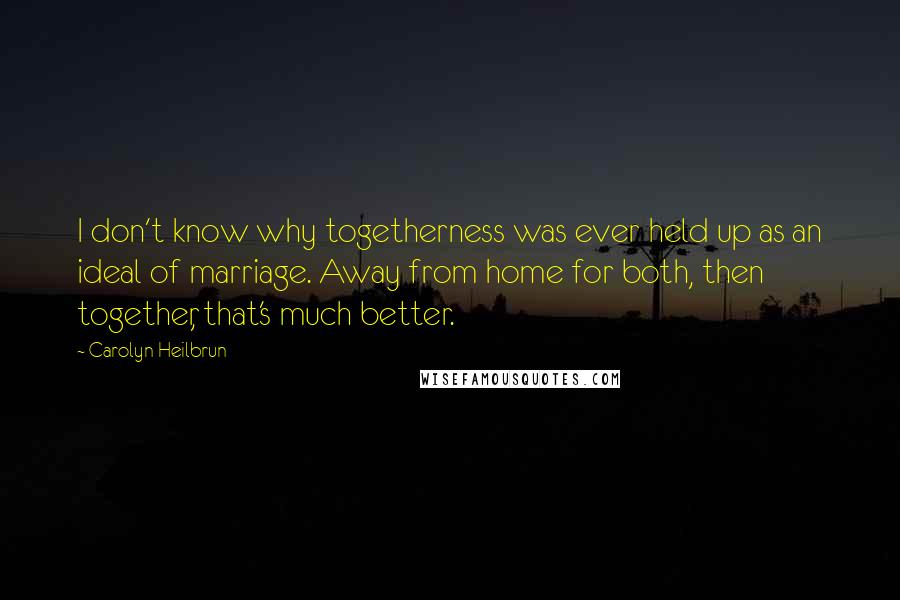 Carolyn Heilbrun Quotes: I don't know why togetherness was ever held up as an ideal of marriage. Away from home for both, then together, that's much better.