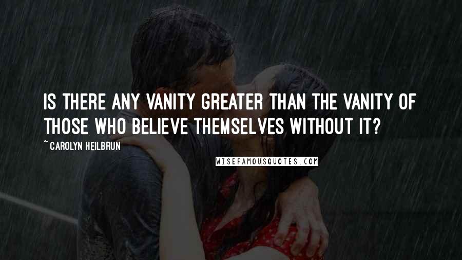 Carolyn Heilbrun Quotes: Is there any vanity greater than the vanity of those who believe themselves without it?