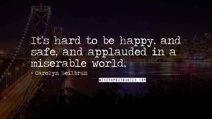 Carolyn Heilbrun Quotes: It's hard to be happy, and safe, and applauded in a miserable world.