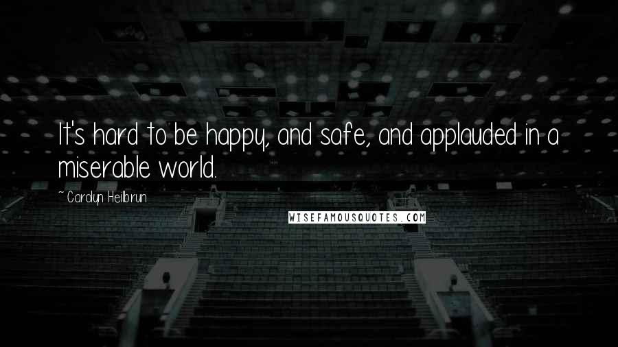 Carolyn Heilbrun Quotes: It's hard to be happy, and safe, and applauded in a miserable world.