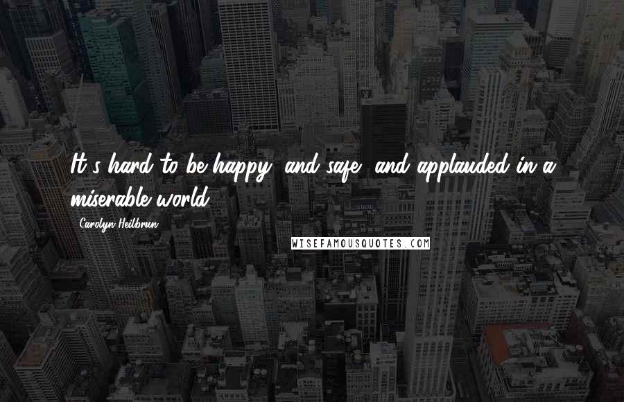 Carolyn Heilbrun Quotes: It's hard to be happy, and safe, and applauded in a miserable world.