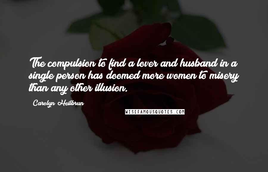 Carolyn Heilbrun Quotes: The compulsion to find a lover and husband in a single person has doomed more women to misery than any other illusion.