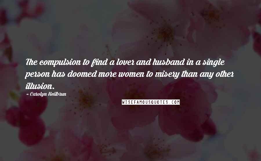 Carolyn Heilbrun Quotes: The compulsion to find a lover and husband in a single person has doomed more women to misery than any other illusion.