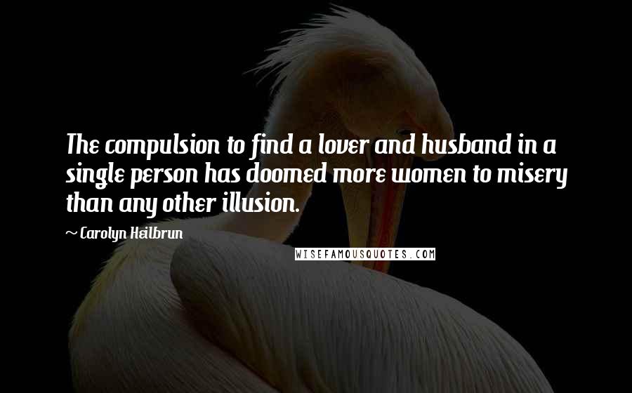 Carolyn Heilbrun Quotes: The compulsion to find a lover and husband in a single person has doomed more women to misery than any other illusion.