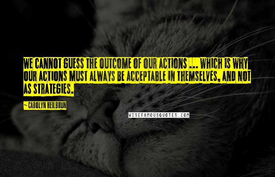 Carolyn Heilbrun Quotes: We cannot guess the outcome of our actions ... Which is why our actions must always be acceptable in themselves, and not as strategies.