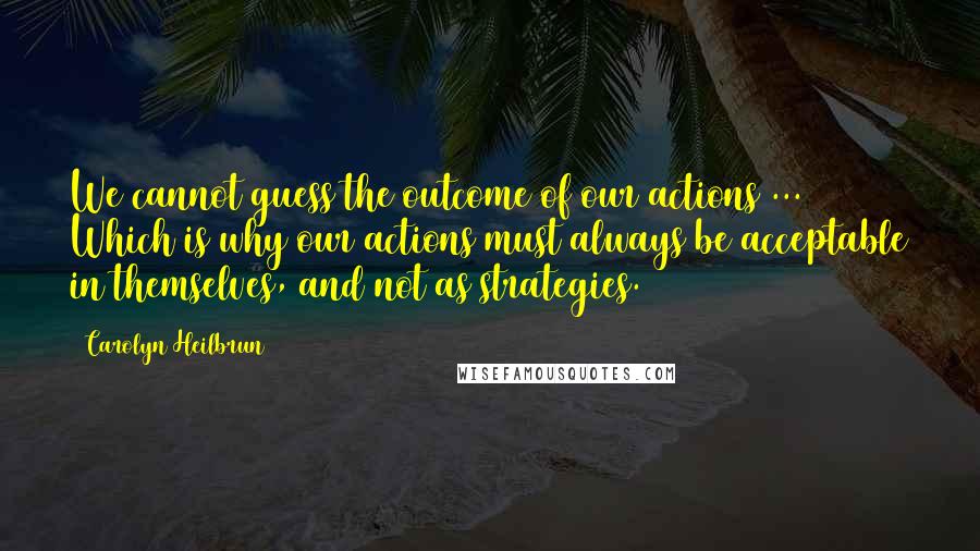 Carolyn Heilbrun Quotes: We cannot guess the outcome of our actions ... Which is why our actions must always be acceptable in themselves, and not as strategies.