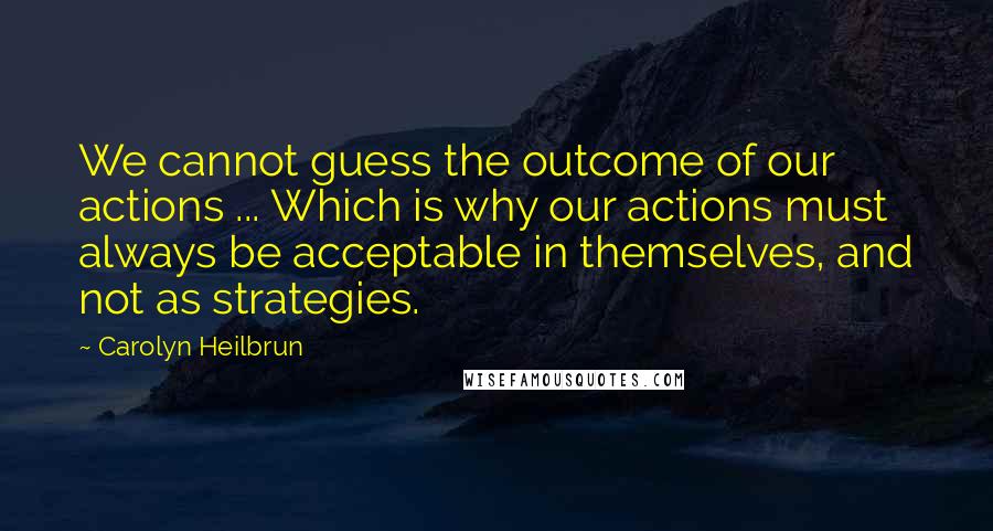 Carolyn Heilbrun Quotes: We cannot guess the outcome of our actions ... Which is why our actions must always be acceptable in themselves, and not as strategies.
