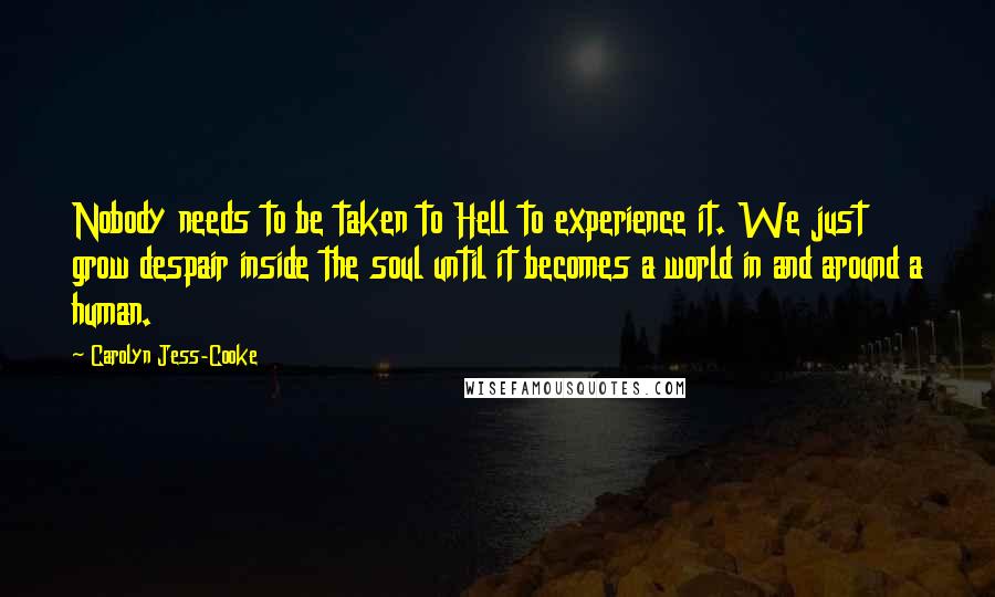 Carolyn Jess-Cooke Quotes: Nobody needs to be taken to Hell to experience it. We just grow despair inside the soul until it becomes a world in and around a human.