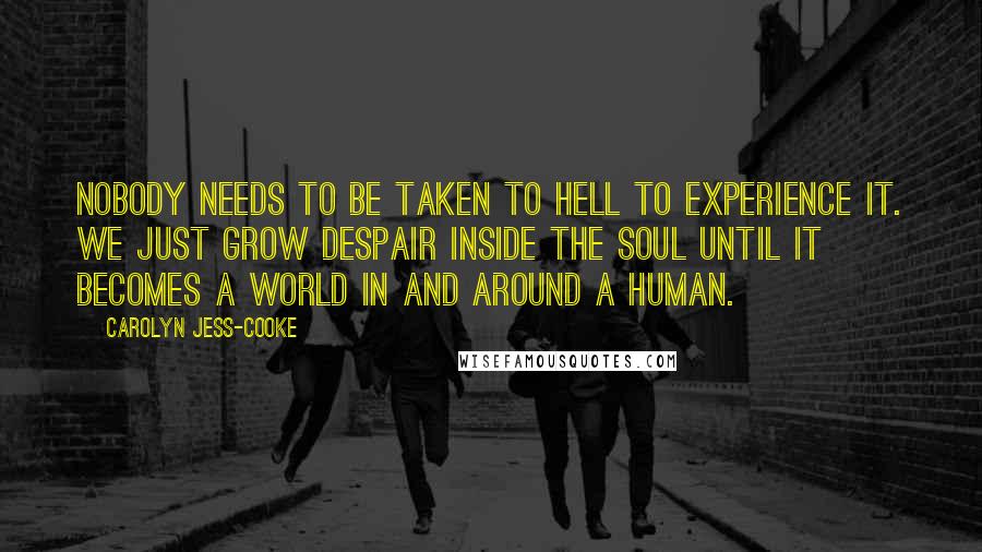 Carolyn Jess-Cooke Quotes: Nobody needs to be taken to Hell to experience it. We just grow despair inside the soul until it becomes a world in and around a human.