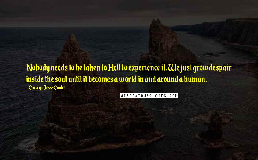 Carolyn Jess-Cooke Quotes: Nobody needs to be taken to Hell to experience it. We just grow despair inside the soul until it becomes a world in and around a human.