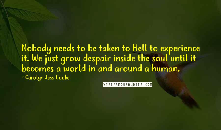 Carolyn Jess-Cooke Quotes: Nobody needs to be taken to Hell to experience it. We just grow despair inside the soul until it becomes a world in and around a human.