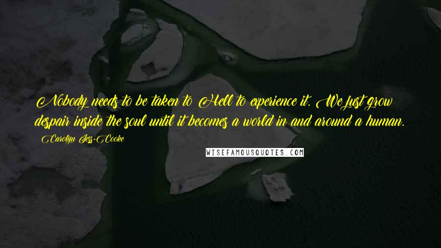 Carolyn Jess-Cooke Quotes: Nobody needs to be taken to Hell to experience it. We just grow despair inside the soul until it becomes a world in and around a human.