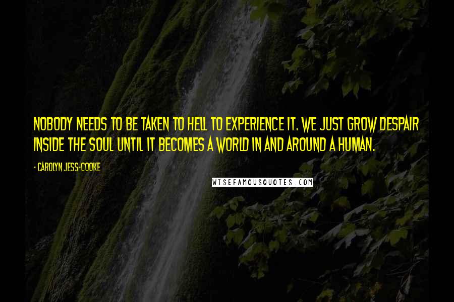 Carolyn Jess-Cooke Quotes: Nobody needs to be taken to Hell to experience it. We just grow despair inside the soul until it becomes a world in and around a human.