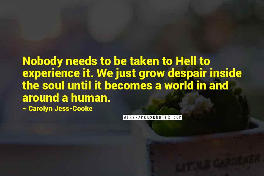 Carolyn Jess-Cooke Quotes: Nobody needs to be taken to Hell to experience it. We just grow despair inside the soul until it becomes a world in and around a human.