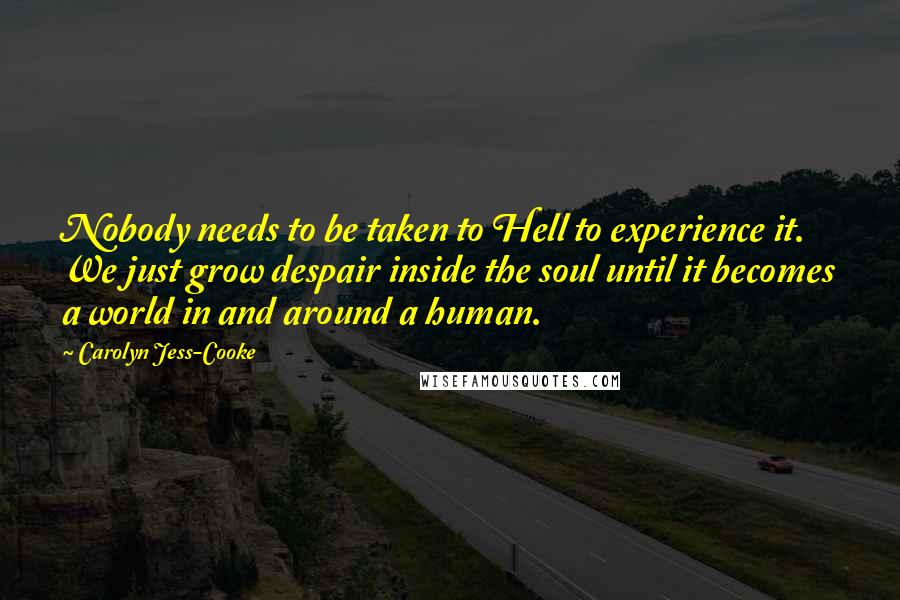 Carolyn Jess-Cooke Quotes: Nobody needs to be taken to Hell to experience it. We just grow despair inside the soul until it becomes a world in and around a human.