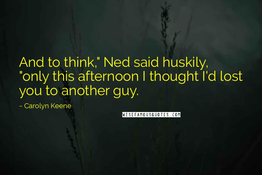 Carolyn Keene Quotes: And to think," Ned said huskily, "only this afternoon I thought I'd lost you to another guy.