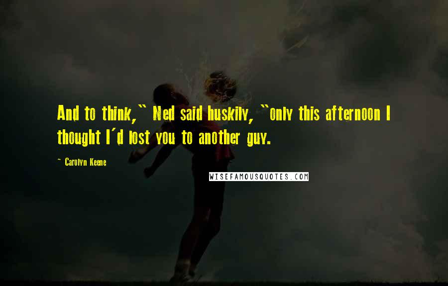 Carolyn Keene Quotes: And to think," Ned said huskily, "only this afternoon I thought I'd lost you to another guy.