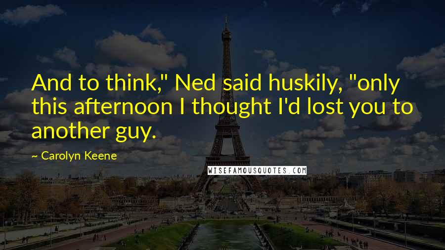 Carolyn Keene Quotes: And to think," Ned said huskily, "only this afternoon I thought I'd lost you to another guy.