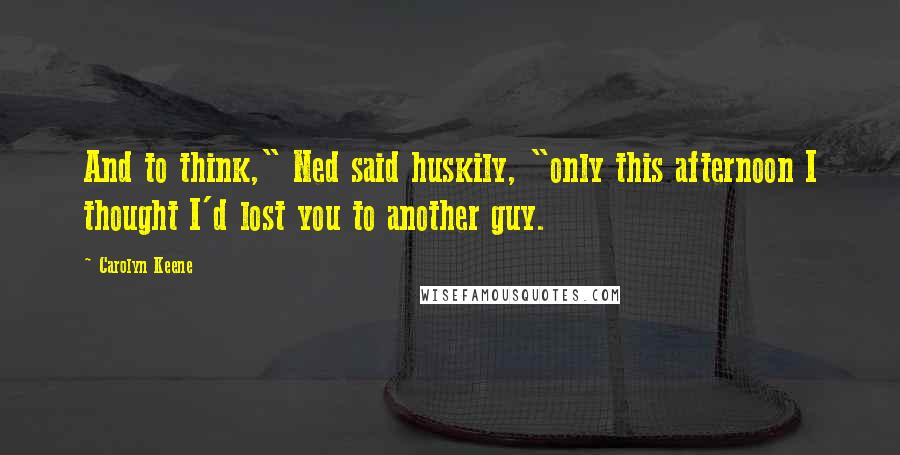 Carolyn Keene Quotes: And to think," Ned said huskily, "only this afternoon I thought I'd lost you to another guy.