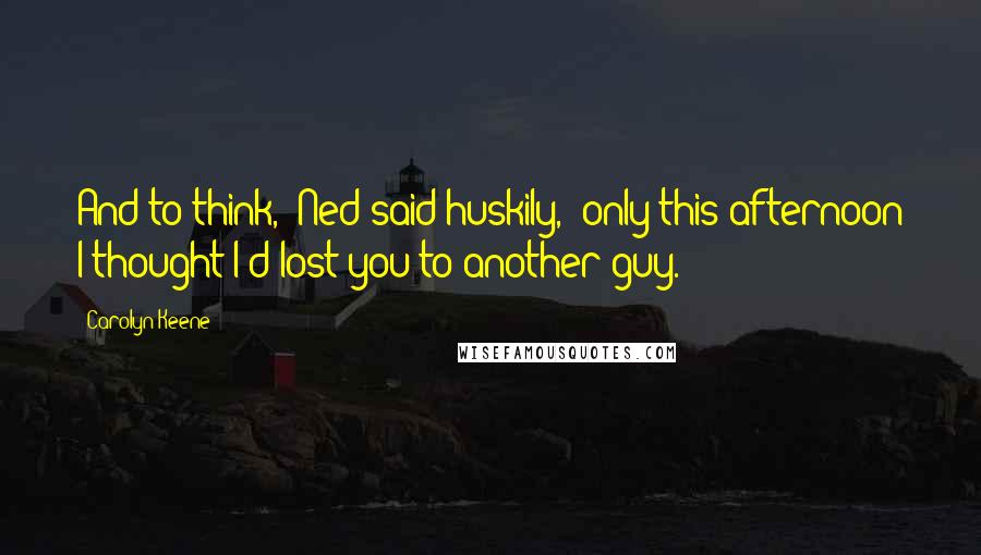 Carolyn Keene Quotes: And to think," Ned said huskily, "only this afternoon I thought I'd lost you to another guy.